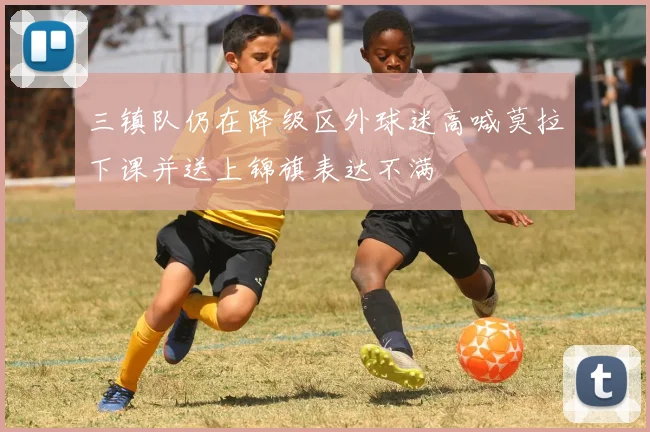 三镇队仍在降级区外球迷高喊莫拉下课并送上锦旗表达不满