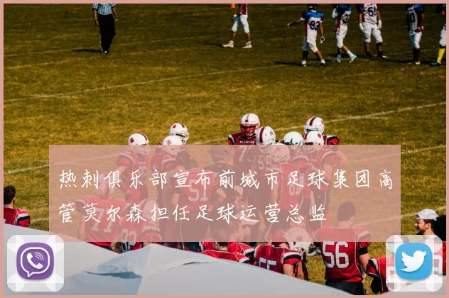 热刺俱乐部宣布前城市足球集团高管莫尔森担任足球运营总监