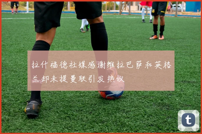 拉什福德社媒感谢维拉巴萨和英格兰却未提曼联引发热议
