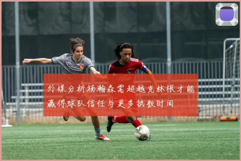 外媒分析杨瀚森需超越克林根才能赢得球队信任与更多执教时间