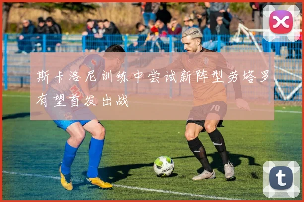 斯卡洛尼训练中尝试新阵型劳塔罗有望首发出战