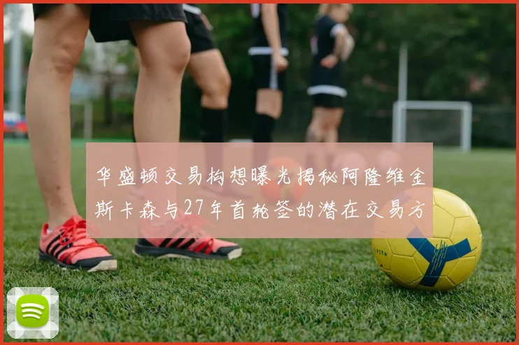 华盛顿交易构想曝光揭秘阿隆维金斯卡森与27年首轮签的潜在交易方案