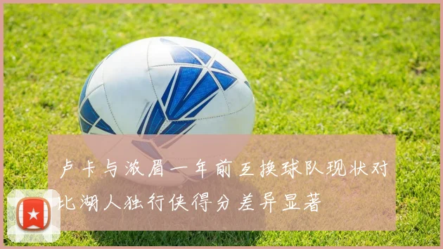 卢卡与浓眉一年前互换球队现状对比湖人独行侠得分差异显著