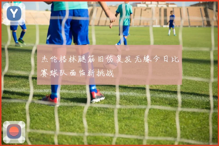 杰伦格林腿筋旧伤复发无缘今日比赛球队面临新挑战