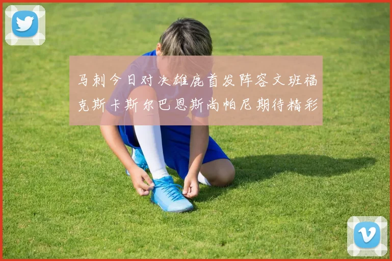马刺今日对决雄鹿首发阵容文班福克斯卡斯尔巴恩斯尚帕尼期待精彩表现