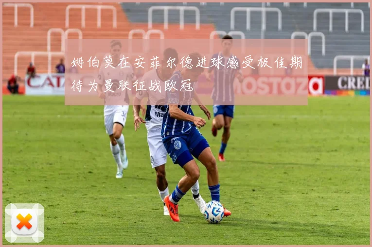 姆伯莫在安菲尔德进球感受极佳期待为曼联征战欧冠