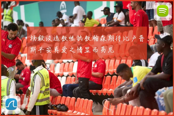 杨毅谈选教练执教瀚森期待比卢普斯平安真爱之情显而易见