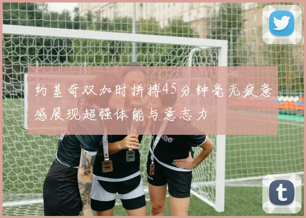 约基奇双加时拼搏45分钟毫无疲惫感展现超强体能与意志力