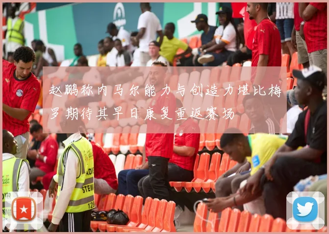 赵鹏称内马尔能力与创造力堪比梅罗期待其早日康复重返赛场
