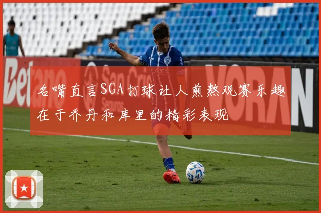 名嘴直言SGA打球让人煎熬观赛乐趣在于乔丹和库里的精彩表现
