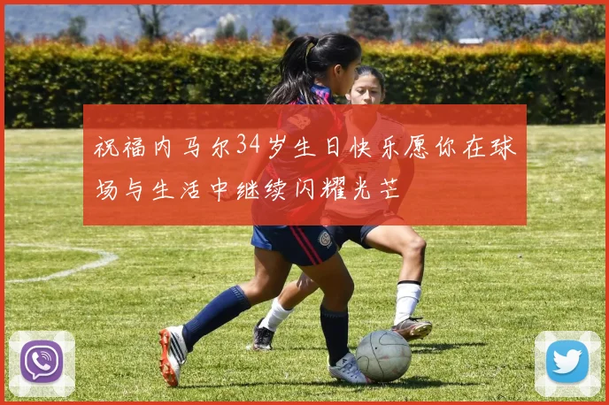 祝福内马尔34岁生日快乐愿你在球场与生活中继续闪耀光芒