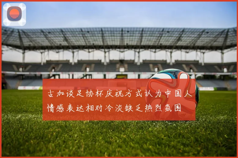 古加谈足协杯庆祝方式认为中国人情感表达相对冷淡缺乏热烈氛围