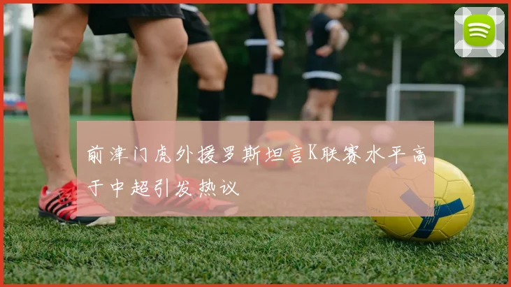 前津门虎外援罗斯坦言K联赛水平高于中超引发热议